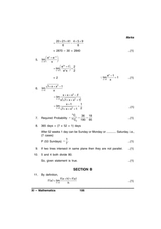 Marks
20  21  41 4  5  9


6
6

= 2870 – 30 = 2840
5.

...(1)

 ex – e– x 
lim 


x 0 
x

 e2x – 1 2
 lim  x  
x 0  e x 
2
ex  1
1
x0
x

 lim

= 2

6.

lim
x 0

...(1)

1 x  x 2  1
x
 lim
x0

 lim
x 0

x  x  x2  1
x  1  x  x2  1

x 1



2

1
2

...(1)



36 18

190 95

...(1)

1 x  x  1
9

C2

7.

Required Probability 

8.

365 days = (7 × 52 + 1) days

20

C2

After 52 weeks 1 day can be Sunday or Monday or ............ Saturday. i.e.,
(7 cases)
1
P (53 Sundays)  .
...(1)
7
9.
10.

If two lines intersect in same plane then they are not parallel.

...(1)

5 and 4 both divide 80.
So, given statement is true.

...(1)

SECTION B
11.

By definition,

f x  h – f x 
h 0
h

f´x   lim
XI – Mathematics

...(1)
106

 