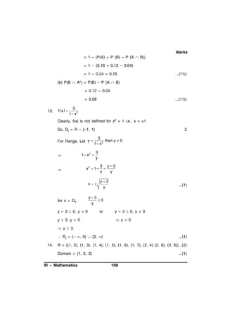 Marks
= 1 – (P(A) + P (B) – P (A  B))
= 1 – (0.16 + 0.12 – 0.04)
= 1 – 0.24 = 0.76

...(1½)

(b) P(B  Ac) = P(B) – P (A  B)
= 0.12 – 0.04
= 0.08
13.

f x  

...(1½)

3
1 x 2

Clearly, f(x) is not defined for x2 = 1 i.e., x = ±1
So, Df = R – {–1, 1}
For Range, Let y 





2

3
then y  0
1– x 2

1– x 2 

3
y

x 2  1–

x

for x  Df,

3 y–3

y
y
y–3
y

...(1)

y3
0
y

y – 3  0, y > 0

or

y  3, y > 0

y – 3  0, y < 0
 y < 0

 y  3.
 Rf = (– , 0)  [3, )
14.

...(1)

R = {(1, 2), (1, 3), (1, 4), (1, 5), (1, 6), (1, 7), (2, 4) (2, 6), (3, 6)}...(2)
Domain = {1, 2, 3}

XI – Mathematics

...(1)
108

 