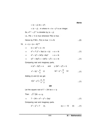 Marks
= (x – y) (tx + yk)
= (x – y) . m where m = tx + yk is an integer.
So, xk+1 – yk+1 is divisible by (x – y)
i.e., P(k + 1) is true whenever P(k) is true.
Hence by P.M.I., P(n) is true  n  N.
18.

...(2)

x + iy = (a + ib)1/3


(x + iy)3 = a + ib



x3 + i3 y3 + 3xyi (x + iy)

= a + ib



x3 – iy3 + 3x2yi –3xy2

= a + ib



(x3 – 3xy2) + i (3x2y – y3) = a + ib

...(1)

...(1)

Comparing real and imaginary parts,
x (x2 – 3y2) = a
x 2 – 3y 2 

a
x

and

y (3x2 – y2) = b

3x 2 – y 2 

i

b
y

ii

...(1)

Adding (i) and (ii) we get.

4 x2  y2  

a b

x y

...(1)
OR

Let the square root of 7 – 24i be x + iy
Then


7  24i  x  iy
7 – 24i = x2 – y2 + 2xyi

...(1)

Comparing real and imaginary parts.
x 2 – y2 = 7

(i),

xy = – 12

111

(ii)

...(1)

XI – Mathematics

 