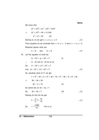 Marks
We know that
(x2 + y2)2 = (x2 – y2)2 + 4x2y2


(x2 + y2)2 = 49 + 4 (144)
x2 + y2 = 25

(iii)

Solving (i), (ii) we get x = ± 4, y = ± 3

...(1)

From equation (ii) we conclude that x = 4, y = – 3 and x = – 4, y = 3.
Required square roots are,
4 – 3i
19.

and

–4 + 3i

...(1)

Let the equation of circle be,
(x – h)2 + (y – k)2 = r2



(1, –2) and (4, –3) lie on (i).

So,

(i)

(1 – h)2 + (–2 – k) 2 = r2

and

(4 – h)2 + (–3 – k)2 = r2

...(1)

So, equating value of r2, we get.
1 + h2 – 2h + 4 + k2 + 4k = 16 + h2 – 8h + 9 + k2 + 6k


6h – 2k = 20
3h – k = 10

(ii)

As centre lies on 3x + 4y = 7
So,

3h + 4k = 7

(iii)

...(1)

Solving (ii) and (iii) we get
k

So,

r

XI – Mathematics

–3
47
,h 
5
15

1465
15

...(1)

Put in (i)

112

 