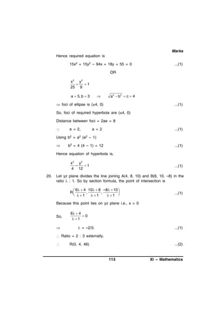 Marks
Hence required equation is
15x2 + 15y2 – 94x + 18y + 55 = 0

...(1)

OR

x 2 y2

1
25 9
a  5, b  3



a2  b2  c  4

 foci of ellipse is (±4, 0)

...(1)

So, foci of required hyperbola are (±4, 0)
Distance between foci = 2ae = 8



e = 2,

a = 2

...(1)

Using b2 = a2 (e2 – 1)


b2 = 4 (4 – 1) = 12

...(1)

Hence equation of hyperbola is,

x 2 y2
–
1
4 12
20.

...(1)

Let yz plane divides the line joining A(4, 8, 10) and B(6, 10, –8) in the
ratio  : 1. So by section formula, the point of intersection is

 6  4 10  8 –8  10 
R
,
,

  1
 1
 1 

...(1)

Because this point lies on yz plane i.e., x = 0
So,


6  4
0
 1

 = –2/3.

...(1)

 Ratio = 2 : 3 externally.


R(0, 4, 46)

...(2)

113

XI – Mathematics

 