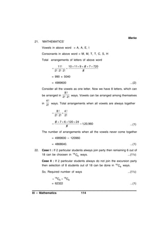 Marks
21.

‘MATHEMATICS’
Vowels in above word = A, A, E, I
Consonants in above word = M, M, T, T, C, S, H
Total arrangements of letters of above word


11!
10  11 9  8  7  720

2! 2! 2!
8

= 990 × 5040
= 4989600

...(2)

Consider all the vowels as one letter. Now we have 8 letters, which can
8!
be arranged in 2! 2! ways. Vowels can be arranged among themselves
4!
in 2! ways. Total arrangements when all vowels are always together



8!
4!

2! 2! 2!



8  7  6  120  24
 1,20,960
8

...(1)

The number of arrangements when all the vowels never come together
= 4989600 – 120960
= 4868640.
22.

...(1)

Case I : If 2 particular students always join party then remaining 6 out of
18 can be choosen in

18

C6 ways.

...(1½)

Case II : If 2 particular students always do not join the excursion party
then selection of 8 students out of 18 can be done in
So, Required number of ways



18

C6 

18

C8 ways.
...(1½)

C8

= 62322
XI – Mathematics

18

...(1)
114

 