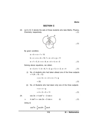 Marks

SECTION C
23.

Let A, B, C denote the sets of those students who take Maths, Physics,
Chemistry respectively.
...(1)

...(1)

By given condition,
a + b + e + f = 15
b + c + e + d = 12, f + e + d + g = 11
e + f = 5, b + e = 9, e + d = 4, e = 3

...(1)

Solving above equations, we obtain.
e = 3, d = 1, b = 6, f = 2, g = 5, c = 2, a = 4
(i)

...(1)

No. of students who had taken atleast one of the three subjects
= n (A  B  C)
= a + b + c + d + e + f + g
= 23.

(ii)

...(1)

No. of Students who had taken only one of the three subjects
= a + c + g
= 4 + 2 + 5 = 11

...(1)

cos 3x = 4 cos3 x – 3 cos x

24.


4 cos3 x = cos 3x + 3 cos x

(i)

...(1)

Using (i)
cos 3 A 

1
3
cos 3A  cos A
4
4

115

XI – Mathematics

 