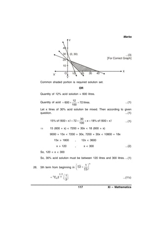Marks
Y
40
30

(0, 30)

...(3)
[For Correct Graph]

20
10
O
Y´

X´

10

20

30

X

40

Common shaded portion is required solution set.
OR
Quantity of 12% acid solution = 600 litres.
Quantity of acid  600 

12
 72 litres.
100

...(1)

Let x litres of 30% acid solution be mixed. Then according to given
question.
...(1)
15% of  600  x   72 



30
 x  18% of  600  x
100

...(1)

15 (600 + x) < 7200 + 30x < 18 (600 + x)
9000 + 15x < 7200 + 30x, 7200 + 30x < 10800 + 18x
15x > 1800

,

12x < 3600

x > 120

,

x < 300

...(2)

So, 120 < x < 300
So, 30% acid solution must be between 120 litres and 300 litres. ...(1)
26.

1 
4
5th term from beginning in  2  4 

3

 n C4 2

n 4
4 .

1
 
 3

n

...(1½)
117

XI – Mathematics

 