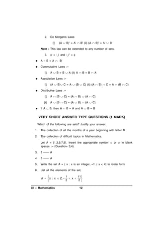 2.

De Morgan's Laws
(i)

(A  B)' = A'  B' (ii) (A  B)' = A'  B'

Note : This law can be extended to any number of sets.
3.

' =  and  ' = 



A – B = A  B'



Commutative Laws :–
(i)



Associative Laws :–
(i)



A  B = B  A (ii) A  B = B  A

(A  B) C = A  (B  C) (ii) (A  B)  C = A  (B  C)

Distributive Laws :–
(i)
(ii)



A  (B  C) = (A  B)  (A  C)
A  (B  C) = (A  B)  (A  C)

If A  B, then A  B = A and A  B = B

VERY SHORT ANSWER TYPE QUESTIONS (1 MARK)
Which of the following are sets? Justify your answer.
1.

The collection of all the months of a year beginning with letter M

2.

The collection of difficult topics in Mathematics.
Let A = {1,3,5,7,9}. Insert the appropriate symbol  or  in blank
spaces :– (Question- 3,4)

3.

2  A

4.

5  A

5.

Write the set A = { x : x is an integer, –1  x < 4} in roster form

6.

List all the elements of the set,
1
11 

A   x : x  Z, 
 x 

2
2


XI – Mathematics

12

 