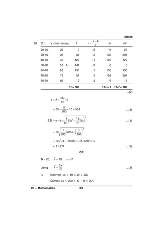 Marks
29.

C.I.

x (mid values)

u

f

xA
i

fu

fu2

20-30

25

3

–3

–9

27

30-40

35

51

–2

–102

204

40-50

45

122

–1

–122

122

50-60

55 A

141

0

0

0

60-70

65

130

1

130

130

70-80

75

51

2

102

204

80-90

85

2

3

6

18

fu = 5

fu2 = 705

f = 500

...(2)
x A

fu
i
f

 55 

5
 10  55.1
500

...(1)

1
1

S.D.    i 
fu 2   fu 
N

N
 10

1
705    5 

 500 

500

2

...(1)

2

 10 1.41– 0.0001  1.4099  10

= 11.874

...(2)
OR

N  20,

x  10,

Using

x



2

x
N

...(1)

Incorrect x = 10 × 20 = 200
Correct x = 200 + 12 – 8 = 204

XI – Mathematics

120

 