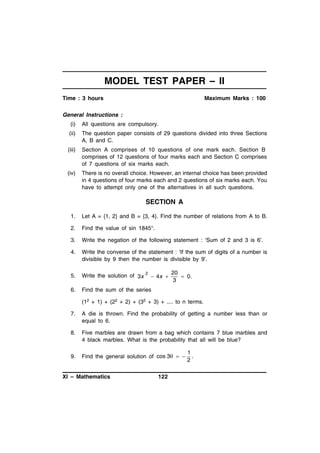 MODEL TEST PAPER – II
Time : 3 hours

Maximum Marks : 100

General Instructions :
(i)

All questions are compulsory.

(ii)

The question paper consists of 29 questions divided into three Sections
A, B and C.

(iii)

Section A comprises of 10 questions of one mark each. Section B
comprises of 12 questions of four marks each and Section C comprises
of 7 questions of six marks each.

(iv)

There is no overall choice. However, an internal choice has been provided
in 4 questions of four marks each and 2 questions of six marks each. You
have to attempt only one of the alternatives in all such questions.

SECTION A
1.

Let A = {1, 2} and B = {3, 4}. Find the number of relations from A to B.

2.

Find the value of sin 1845°.

3.

Write the negation of the following statement : ‘Sum of 2 and 3 is 6’.

4.

Write the converse of the statement : ‘If the sum of digits of a number is
divisible by 9 then the number is divisible by 9’.

5.

Write the solution of 3x

6.

Find the sum of the series

2

 4x 

20
 0.
3

(12 + 1) + (22 + 2) + (32 + 3) + .... to n terms.
7.

A die is thrown. Find the probability of getting a number less than or
equal to 6.

8.

Five marbles are drawn from a bag which contains 7 blue marbles and
4 black marbles. What is the probability that all will be blue?

9.

Find the general solution of cos 3  

XI – Mathematics

122

1
.
2

 