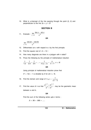 10.

What is y-intercept of the line passing through the point (2, 2) and
perpendicular to the line 3x + y = 3?

SECTION B
11.

Evaluate : lim

tan x  sin x

x 0

x

3

OR
lim
x 0

cos ax  cos bx
x

2

12.

Differentiate cot x with respect to x by the first principle.

13.

Find the square root of –5 + 12 i

14.

How many diagonals are there in a polygon with n sides?

15.

Prove the following by the principle of mathematical induction

1
1
1
1
n


 ... 

, n N
1.2 2.3 3.4
n  n  1
n 1
OR
Using principle of mathematical induction prove that
4n + 15n – 1 is divisible by 9 for all n  N.
16.

17.

Find the domain and range of f  x  

Find the value of n so that

a

n 1

a

n

b
b

1
x  5

n 1
n

may be the geometric mean

between a and b.
OR
Find the sum of the following series upto n terms :
.6 + .66 + .666 + ......

123

XI – Mathematics

 