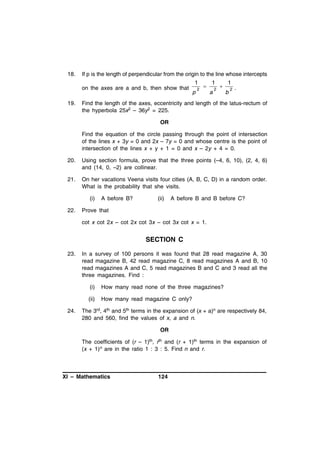 18.

If p is the length of perpendicular from the origin to the line whose intercepts

1
on the axes are a and b, then show that
19.

p

2



1
a

2



1
b

2

.

Find the length of the axes, eccentricity and length of the latus-rectum of
the hyperbola 25x2 – 36y2 = 225.
OR
Find the equation of the circle passing through the point of intersection
of the lines x + 3y = 0 and 2x – 7y = 0 and whose centre is the point of
intersection of the lines x + y + 1 = 0 and x – 2y + 4 = 0.

20.

Using section formula, prove that the three points (–4, 6, 10), (2, 4, 6)
and (14, 0, –2) are collinear.

21.

On her vacations Veena visits four cities (A, B, C, D) in a random order.
What is the probability that she visits.
(i)

22.

A before B?

(ii)

A before B and B before C?

Prove that
cot x cot 2x – cot 2x cot 3x – cot 3x cot x = 1.

SECTION C
23.

In a survey of 100 persons it was found that 28 read magazine A, 30
read magazine B, 42 read magazine C, 8 read magazines A and B, 10
read magazines A and C, 5 read magazines B and C and 3 read all the
three magazines. Find :
(i)
(ii)

24.

How many read none of the three magazines?
How many read magazine C only?

The 3rd, 4th and 5th terms in the expansion of (x + a)n are respectively 84,
280 and 560, find the values of x, a and n.
OR
The coefficients of (r – 1)th, rth and (r + 1)th terms in the expansion of
(x + 1)n are in the ratio 1 : 3 : 5. Find n and r.

XI – Mathematics

124

 