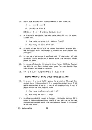 24.

Let A, B be any two sets. Using properties of sets prove that,
(i)

(A – B )

 B = A  B

(ii)

(A  B) – A = B – A

[ Hint : A – B = A  B' and use distributive law.]
25.

In a group of 800 people, 500 can speak Hindi and 320 can speak
English. Find
(i)

How many can speak both Hindi and English?

(ii)

How many can speak Hindi only?

26.

A survey shows that 84% of the Indians like grapes, whereas 45%
like pineapple. What percentage of Indians like both grapes and
pineapple?

27.

In a survey of 450 people, it was found that 110 play cricket, 160 play
tennis and 70 play both cricket as well as tennis. How many play neither
cricket nor tennis?

28.

In a group of students, 225 students know French, 100 know Spanish
and 45 know both. Each student knows either French or Spanish. How
many students are there in the group?

29.

If A = [–3, 5), B = (0, 6] then find (i) A – B, (ii) A  B

LONG ANSWER TYPE QUESTIONS (6 MARKS)
30.

In a survey it is found that 21 people like product A, 26 people like
product B and 29 like product C. If 14 people like product A and B, 15
people like product B and C, 12 people like product C and A, and 8
people like all the three products. Find
(i)
(ii)

31.

How many people are surveyed in all?
How many like product C only?

A college awarded 38 medals in football, 15 in basket ball and 20 in
cricket. If these medals went to a total of 50 men and only five men got
medals in all the three sports, how many received medals in exactly two
of the three sports?

XI – Mathematics

14

 
