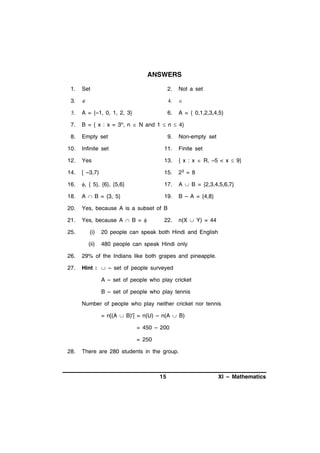 ANSWERS
1.

Set

2.

Not a set

3.









A = {–1, 0, 1, 2, 3}

6.

A = { 0,1,2,3,4,5}

7.

B = { x : x = 3n, n  N and 1  n  4}

8.

Empty set

9.

10.

Infinite set

11.

Finite set

12.

Yes

13.

{ x : x  R, –5 < x  9}

14.

[ –3,7)

15.

23 = 8

16.

, { 5}, {6}, {5,6}

17.

A  B = {2,3,4,5,6,7}

18.

A  B = {3, 5}

19.

B – A = {4,8}

20.

Yes, because A is a subset of B

21.

Yes, because A  B = 

25.

22.

Non-empty set

n(X  Y) = 44

(i)

20 people can speak both Hindi and English

(ii)

480 people can speak Hindi only

26.

29% of the Indians like both grapes and pineapple.

27.

Hint :  – set of people surveyed
A – set of people who play cricket
B – set of people who play tennis
Number of people who play neither cricket nor tennis
= n[(A  B)'] = n(U) – n(A  B)
= 450 – 200
= 250

28.

There are 280 students in the group.

15

XI – Mathematics

 