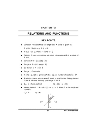CHAPTER - 2

RELATIONS AND FUNCTIONS
KEY POINTS


Cartesian Product of two non-empty sets A and B is given by,
A × B = { (a,b) : a  A, b  B}



If (a,b) = (x, y), then a = x and b = y



Relation R from a non-empty set A to a non-empty set B is a subset of
A × B.



Domain of R = {a : (a,b)  R}



Range of R = { b : (a,b)  R}



Co-domain of R = Set B



Range  Co-domain



If n(A) = p, n(B) = q then n(A×B) = pq and number of relations = 2 pq



A relation f from a set A to a set B is said to be a function if every element
of set A has one and only one image in set B.



Df = {x : f(x) is defined}



Identity function, f : R  R; f(x) = x  x  R where R is the set of real
numbers.
Df = R

Rf = {f(x) : x  Df}

Rf = R

Y

)=
f(x
X´

O

x

X

Y´

17

XI – Mathematics

 