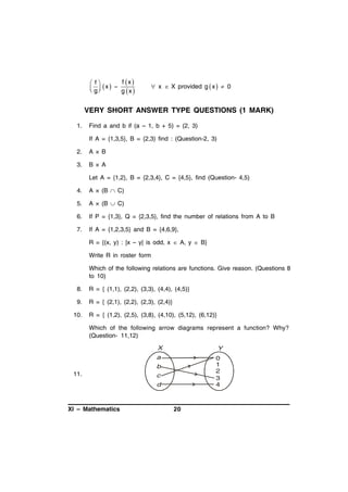f x 
 f
 g x   g x
 
 

 x  X provided g x   0

VERY SHORT ANSWER TYPE QUESTIONS (1 MARK)
1.

Find a and b if (a – 1, b + 5) = (2, 3)
If A = {1,3,5}, B = {2,3} find : (Question-2, 3)

2.

A × B

3.

B × A
Let A = {1,2}, B = {2,3,4}, C = {4,5}, find (Question- 4,5)

4.

A × (B  C)

5.

A × (B  C)

6.

If P = {1,3}, Q = {2,3,5}, find the number of relations from A to B

7.

If A = {1,2,3,5} and B = {4,6,9},
R = {(x, y) : |x – y| is odd, x  A, y  B}
Write R in roster form
Which of the following relations are functions. Give reason. (Questions 8
to 10)

8.

R = { (1,1), (2,2), (3,3), (4,4), (4,5)}

9.

R = { (2,1), (2,2), (2,3), (2,4)}

10.

R = { (1,2), (2,5), (3,8), (4,10), (5,12), (6,12)}
Which of the following arrow diagrams represent a function? Why?
(Question- 11,12)
X

Y

a

0
1
2
3
4

b

11.

c
d

XI – Mathematics

20

 