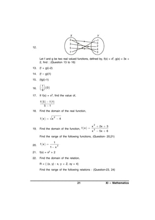 2

–1
0
2
4
3

3

12.

5
7

Let f and g be two real valued functions, defined by, f(x) = x2, g(x) = 3x +
2, find : (Question 13 to 16)
13.

(f + g)(–2)

14.

(f – g)(1)

15.

(fg)(–1)

16.

 f
 g  0
 

17.

If f(x) = x3, find the value of,

f  5   f 1
51
18.

Find the domain of the real function,

f x  

19.

x

2

4

Find the domain of the function, f  x  

x
x

2

 2x  3

2

 5x  6

Find the range of the following functions, (Question- 20,21)

1

20.

f x 

21.

f(x) = x2 + 2

22.

Find the domain of the relation,

1 x

2

R = { (x, y) : x, y  Z, xy = 4}
Find the range of the following relations : (Question-23, 24)

21

XI – Mathematics

 