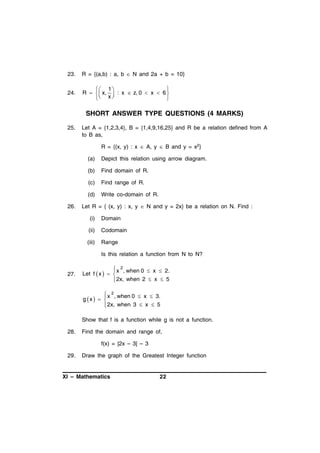 23.

R = {(a,b) : a, b  N and 2a + b = 10}

24.

 1 

R    x,  : x  z, 0  x  6 
 x



SHORT ANSWER TYPE QUESTIONS (4 MARKS)
25.

Let A = {1,2,3,4}, B = {1,4,9,16,25} and R be a relation defined from A
to B as,
R = {(x, y) : x  A, y  B and y = x2}
(a)
(b)

Find domain of R.

(c)

Find range of R.

(d)
26.

Depict this relation using arrow diagram.

Write co-domain of R.

Let R = { (x, y) : x, y  N and y = 2x} be a relation on N. Find :
(i)

Domain

(ii)

Codomain

(iii)

Range
Is this relation a function from N to N?

27.

 x 2 , when 0  x  2.

Let f  x   
 2x, when 2  x  5

 x 2 , when 0  x  3.

g x   
 2x, when 3  x  5


Show that f is a function while g is not a function.
28.

Find the domain and range of,
f(x) = |2x – 3| – 3

29.

Draw the graph of the Greatest Integer function

XI – Mathematics

22

 