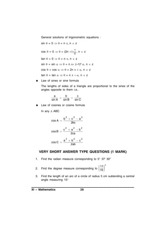 General solutions of trigonometric equations :
sin  = 0   = n  n  z
cos  = 0   = (2n 


 n  z
2

tan  = 0   = n  n  z
sin  = sin    = n  (–1)n  n  z
cos  = cos    = 2n    n  z
tan  = tan    = n    n  z


Law of sines or sine formula
The lengths of sides of a triangle are proportional to the sines of the
angles opposite to them i.e..

a
b
c


sin A
sin B
sin C


Law of cosines or cosine formula
In any  ABC

cos A 

b

cos B 

c

cos C 

a

2

c a
2bc

2

2

2

a b
2ca

2

2

2

b c
2ab

2

2

VERY SHORT ANSWER TYPE QUESTIONS (1 MARK)
1.

Find the radian measure corresponding to 5° 37' 30''

2.

 11  c
Find the degree measure corresponding to  
 16 
 
 

3.

Find the length of an arc of a circle of radius 5 cm subtending a central
angle measuring 15°

XI – Mathematics

28

 