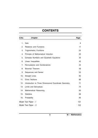 CONTENTS
S.No.

Chapter

Page

1.

Sets

9

2.

Relations and Functions

17

3.

Trigonometric Functions

25

4.

Principle of Mathematical Induction

33

5.

Complex Numbers and Quadratic Equations

35

6.

Linear Inequalities

40

7.

Permutations and Combinations

44

8.

Binomial Theorem

49

9.

Sequences and Series

53

10.

Straight Lines

60

11.

Conic Sections

66

12.

Introduction to Three Dimensional Coordinate Geometry

71

13.

Limits and Derivatives

74

14.

Mathematical Reasoning

83

15.

Statistics

88

16.

Probability

95

Model Test Paper - I

101

Model Test Paper - II

122

3

XI – Mathematics

 