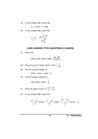 35.

In any triangle ABC, prove that
a = b cosC + c cosB

36.

In any triangle ABC, prove that

A –B
cos
ab
2

C
c
sin
2

LONG ANSWER TYPE QUESTIONS (6 MARKS)
37.

Prove that

sin 16A
cosA cos2A cos4A cos8A = 16 sin A
38.

Prove that sin10° sin30° sin50° sin70° =

39.

1
16

Find the general solution of
sin2x + sin4x + sin6x = 0

40.

Find the general solution of
cos cos2 cos3 =

1
4

41.

 3 3 

Draw the graph of tanx in 
 2 , 2 





42.

In any triangle ABC, prove that

b

2

c
a

2

2

sin 2A 

c

2

a
b

2

31

2

a
sin 2B 

2

b
c

2

2

 sin 2C  0

XI – Mathematics

 