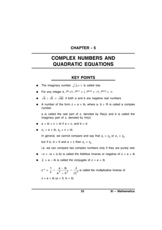 CHAPTER - 5

COMPLEX NUMBERS AND
QUADRATIC EQUATIONS
KEY POINTS


The imaginary number



For any integer k, i4k =1, i4k+1 = i, i4k+2 = –1, i4k+3 = –i




a

b 

–1 = i, is called iota

ab if both a and b are negative real numbers

A number of the form z = a + ib, where a, b  R is called a complex
number.
a is called the real part of z, denoted by Re(z) and b is called the
imaginary part of z, denoted by Im(z)



a + ib = c + id if a = c, and b = d



z1 = a + ib, z2 = c + id.
In general, we cannot compare and say that z1 > z2 or z1 < z2
but if b, d = 0 and a > c then z1 > z2
i.e. we can compare two complex numbers only if they are purely real.



–z = –a + i(–b) is called the Additive Inverse or negative of z = a + ib



z = a – ib is called the conjugate of z = a + ib
z–1 =

1
a  ib
z
 2

is called the multiplicative Inverse of
2
2
z
z
a b

z = a + ib (a  0, b  0)

35

XI – Mathematics

 