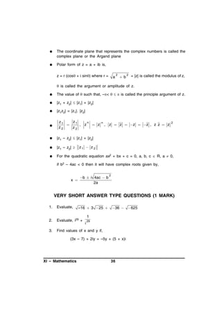 

The coordinate plane that represents the complex numbers is called the
complex plane or the Argand plane



Polar form of z = a + ib is,
z = r (cos + i sin) where r =

a

2

b

2

= |z| is called the modulus of z,

 is called the argument or amplitude of z.


The value of  such that, –<   is called the principle argument of z.



|z1 + z2|  |z1| + |z2|



|z1z2| = |z1|. |z2|



z1
z1
n

, z  z
z2
z2

n

, z  z  z  z , z z  z

2



|z1 – z2|  |z1| + |z2|



|z1 – z2| 



For the quadratic equation ax2 + bx + c = 0, a, b, c  R, a  0,

z1  z 2

if b2 – 4ac < 0 then it will have complex roots given by,

x 

b  i 4ac  b
2a

2

VERY SHORT ANSWER TYPE QUESTIONS (1 MARK)
1.

Evaluate,

2.

Evaluate, i29 +

3.

Find values of x and y if,

–16  3  25 

 36 

1
i

29

(3x – 7) + 2iy = –5y + (5 + x)i

XI – Mathematics

36

 625

 