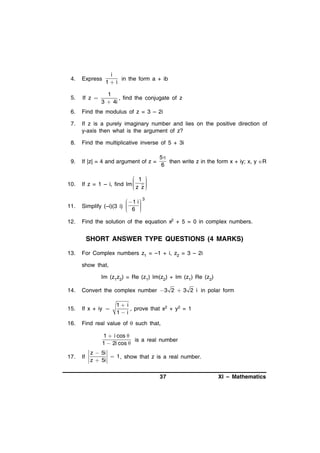 i
in the form a + ib
1 i

4.

Express

5.

If z 

6.

Find the modulus of z = 3 – 2i

7.

If z is a purely imaginary number and lies on the positive direction of
y-axis then what is the argument of z?

8.

Find the multiplicative inverse of 5 + 3i

9.

If |z| = 4 and argument of z =

1
, find the conjugate of z
3  4i

5
then write z in the form x + iy; x, y R
6

10.

 1 



If z = 1 – i, find Im 


z z

11.

 1 i 

Simplify (–i)(3 i) 
 6 





12.

Find the solution of the equation x2 + 5 = 0 in complex numbers.

3

SHORT ANSWER TYPE QUESTIONS (4 MARKS)
13.

For Complex numbers z1 = –1 + i, z2 = 3 – 2i
show that,
Im (z1z2) = Re (z1) Im(z2) + Im (z1) Re (z2)

14.

Convert the complex number 3 2  3 2 i in polar form

15.

If x + iy 

16.

Find real value of  such that,

1 i
, prove that x2 + y2 = 1
1 i

1  i cos 
is a real number
1  2i cos 
17.

If

z  5i
 1 , show that z is a real number.
z  5i

37

XI – Mathematics

 
