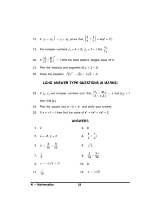 x

1

y




 x  iy  3  a  ib , prove that,  a  b  = 4(a2 – b2)




18.

If

19.

For complex numbers z1 = 6 + 3i, z2 = 3 – i find

20.

 2  2i  n

If 
 2  2i   1 ,find the least positive integral value of n.





21.

Find the modulus and argument of z = 2 – 2i

22.

Solve the equation,

3x

2



z1
z2

2x  3 3  0

LONG ANSWER TYPE QUESTIONS (6 MARKS)
23.

If z1, z2 are complex numbers such that,

z 1  3z 2
 1 and |z2|  1
3  z 1z 2

then find |z1|
24.

Find the square root of –3 + 4i and verify your answer.

25.

If x = –1 + i then find the value of x4 + 4x3 + 4x2 + 2

ANSWERS
1.

0

2.

0

3.

x = –1, y = 2

4.

1
1
 i
2
2

5.

z 

3
4i

25
25

6.

7.


2

9.

z  2 3  2i

10.

0

i
72

12.

x  i 5

11.

XI – Mathematics

8.

38

13

5
3 i

34
34

 