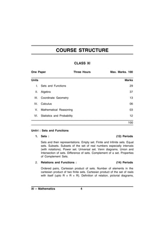 COURSE STRUCTURE
CLASS XI
One Paper

Three Hours

Units

Max. Marks. 100
Marks

I.

Sets and Functions

29

II.

Algebra

37

III.

Coordinate Geometry

13

IV.

Calculus

06

V.

Mathematical Reasoning

03

VI.

Statistics and Probability

12
100

Unit-I : Sets and Functions
1.

Sets :

(12) Periods

Sets and their representations. Empty set. Finite and Infinite sets. Equal
sets. Subsets. Subsets of the set of real numbers especially intervals
(with notations). Power set. Universal set. Venn diagrams. Union and
Intersection of sets. Difference of sets. Complement of a set. Properties
of Complement Sets.
2.

Relations and Functions :

(14) Periods

Ordered pairs, Cartesian product of sets. Number of elements in the
cartesian product of two finite sets. Cartesian product of the set of reals
with itself (upto R × R × R). Definition of relation, pictorial diagrams,

XI – Mathematics

4

 