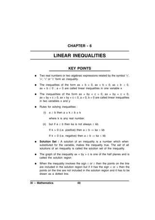 CHAPTER - 6

LINEAR INEQUALITIES
KEY POINTS


Two real numbers or two algebraic expressions related by the symbol '<',
'>', '' or '' form an inequality.



The inequalities of the form ax + b > 0, ax + b < 0, ax + b  0,
ax + b  0 ; a  0 are called linear inequalities in one variable x



The inequalities of the form ax + by + c > 0, ax + by + c < 0,
ax + by + c  0, ax + by + c  0, a  0, b  0 are called linear inequalities
in two variables x and y



Rules for solving inequalities :
(i)

a  b then a ± k  b ± k
where k is any real number.

(ii)

but if a  b then ka is not always  kb.
If k > 0 (i.e. positive) then a  b  ka  kb
If k < 0 (i.e. negative) then a  b  ka  kb



Solution Set : A solution of an inequality is a number which when
substituted for the variable, makes the inequality true. The set of all
solutions of an inequality is called the solution set of the inequality.



The graph of the inequality ax + by > c is one of the half planes and is
called the solution region



When the inequality involves the sign  or  then the points on the line
are included in the solution region but if it has the sign < or > then the
points on the line are not included in the solution region and it has to be
drawn as a dotted line.

XI – Mathematics

40

 