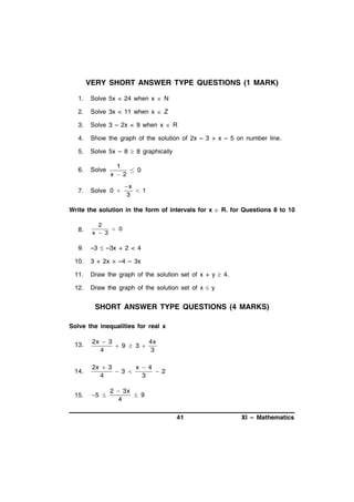 VERY SHORT ANSWER TYPE QUESTIONS (1 MARK)
1.

Solve 5x < 24 when x  N

2.

Solve 3x < 11 when x  Z

3.

Solve 3 – 2x < 9 when x  R

4.

Show the graph of the solution of 2x – 3 > x – 5 on number line.

5.

Solve 5x – 8  8 graphically

6.

Solve

7.

Solve 0 

1
 0
x2
x
 1
3

Write the solution in the form of intervals for x  R. for Questions 8 to 10
8.

2
 0
x  3

9.

–3  –3x + 2 < 4

10.

3 + 2x > –4 – 3x

11.

Draw the graph of the solution set of x + y  4.

12.

Draw the graph of the solution set of x  y

SHORT ANSWER TYPE QUESTIONS (4 MARKS)
Solve the inequalities for real x
13.

2x  3
4x
 9  3 
4
3

14.

2x  3
x  4
 3 
 2
4
3

15.

5 

2  3x
 9
4
41

XI – Mathematics

 