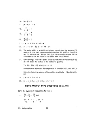 16.

|x – 2|  5

17.

|4 – x| + 1 < 3

18.

3
 1
x  2

19.

x
1

x  5
2

20.

x  3
 0
x  2

21.

x + 2  5, 3x – 4 > –2 + x

22.

3x – 7 > 2(x – 6), 6 – x > 11 – 2x

23.

The water acidity in a pool is considered normal when the average PH
reading of three daily measurements is between 7.2 and 7.8. If the first
two PH readings are 7.48 and 7.85, find the range of PH value for the
third reading that will result in the acidity level being normal.

24.

While drilling a hole in the earth, it was found that the temperature (T °C)
at x km below the surface of the earth was given by
T = 30 + 25(x – 3), when 3  x  15.
Between which depths will the temperature be between 200°C and 300°C?
Solve the following systems of inequalities graphically : (Questions 25,
26)

25.

x + y > 6, 2x – y > 0

26.

3x + 4y  60, x + 3y  30, x  0, y  0

LONG ANSWER TYPE QUESTIONS (6 MARKS)
Solve the system of inequalities for real x
27.

5x
3x
39


and
4
8
8
2x  1
x  1
3x  1


12
3
4

XI – Mathematics

42

 
