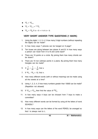 

nC

r

= nCn–r



nC

r

+ nCr–1 =



nC

a

= nCb if a + b = n or a = b

n+1C

r

VERY SHORT ANSWER TYPE QUESTIONS (1 MARK)
1.

Using the digits 1, 2, 3, 4, 5 how many 3 digit numbers (without repeating
the digits) can be made?

2.

In how many ways 7 pictures can be hanged on 9 pegs?

3.

Ten buses are plying between two places A and B. In how many ways
a person can travel from A to B and come back?

4.

There are 10 points on a circle. By joining them how many chords can
be drawn?

5.

There are 10 non collinear points in a plane. By joining them how many
triangles can be made?

6.

If

7.

If nP4 : nP2 = 12, find n.

8.

How many different words (with or without meaning) can be made using

1
1
x


find x
6!
8!
9!

all the vowels at a time?
9.

Using 1, 2, 3, 4, 5 how many numbers greater than 10000 can be made?
(Repetition not allowed)

10.

If nC12 = nC13 then find the value of

25C

11.

In how many ways 4 boys can be choosen from 7 boys to make a

n.

committee?
12.

How many different words can be formed by using all the letters of word
SCHOOL?

13.

In how many ways can the letters of the word PENCIL be arranged so
that I is always next to L.
45

XI – Mathematics

 
