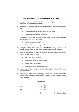 LONG ANSWER TYPE QUESTIONS (6 MARKS)
27.

Using the digits 0, 1, 2, 3, 4, 5, 6 how many 4 digit even numbers can
be made, no digit being repeated?

28.

There are 15 points in a plane out of which only 6 are in a straight line,
then
(a)
(b)

29.

How many different straight lines can be made?
How many triangles can be made?

If there are 7 boys and 5 girls in a class, then in how many ways they
can be seated in a row such that
(i)

No two girls sit together?

(ii)

All the girls never sit together?

30.

Using the letters of the word 'EDUCATION' how many words using 6
letters can be made so that every word contains atleast 4 vowels?

31.

What is the number of ways of choosing 4 cards from a deck of 52
cards? In how many of these,
(a)

3 are red and 1 is black.

(b)

All 4 cards are from different suits.

(c)

Atleast 3 are face cards.

(d)

All 4 cards are of the same colour.

32.

How many 3 letter words can be formed using the letters of the word
INEFFECTIVE?

33.

How many 5 letter words containing 3 vowels and 2 consonants can be
formed using the letters of the word EQUATION so that 3 vowels always
occur together?

ANSWERS
1.

60

2.

9!
2!

3.

100

4.

45

47

XI – Mathematics

 