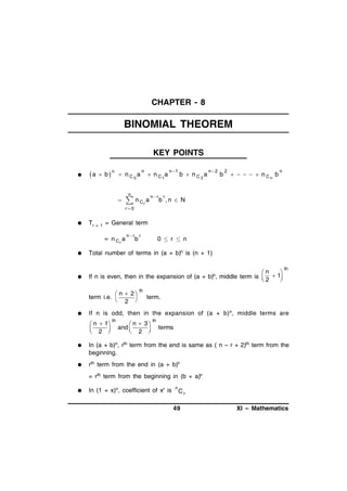 CHAPTER - 8

BINOMIAL THEOREM
KEY POINTS


a

 b

n

 nC 0 a

n

 nC1 a

n

 n Cr a



n r

n 1

b  nC2 a

n 2

b

2

     n Cn b

n

r

b ,n  N

r 0



Tr +

1

= General term
= nC a
r





n r

b

0  r  n

Total number of terms in (a + b)n is (n + 1)

If n is even, then in the expansion of (a +
 n  2
term i.e. 
2 



r

b)n,

n

middle term is   1

2


th

th

term.

If n is odd, then in the expansion of (a + b) n, middle terms are
 n  1
 2 



th

 n  3
and
 2 


th

terms



In (a + b)n, rth term from the end is same as ( n – r + 2)th term from the
beginning.



rth term from the end in (a + b)n
= rth term from the beginning in (b + a)n



In (1 + x)n, coefficient of xr is

n

Cr

49

XI – Mathematics

 