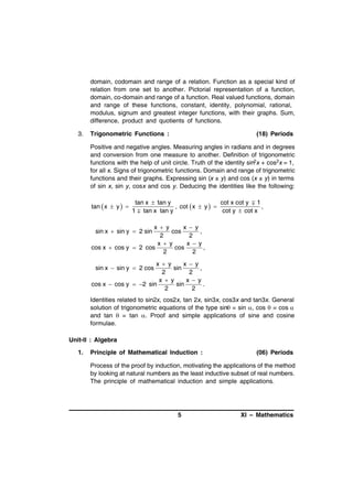 domain, codomain and range of a relation. Function as a special kind of
relation from one set to another. Pictorial representation of a function,
domain, co-domain and range of a function. Real valued functions, domain
and range of these functions, constant, identity, polynomial, rational,
modulus, signum and greatest integer functions, with their graphs. Sum,
difference, product and quotients of functions.
3.

Trigonometric Functions :

(18) Periods

Positive and negative angles. Measuring angles in radians and in degrees
and conversion from one measure to another. Definition of trigonometric
functions with the help of unit circle. Truth of the identity sin2x + cos2x = 1,
for all x. Signs of trigonometric functions. Domain and range of trignometric
functions and their graphs. Expressing sin (x ± y) and cos (x ± y) in terms
of sin x, sin y, cosx and cos y. Deducing the identities like the following:

tan  x  y  

tan x  tan y
cot x cot y  1
, cot  x  y  
,
1  tan x tan y
cot y  cot x

x  y
x  y
cos
,
2
2
x  y
x  y
cos x  cos y  2 cos
cos
,
2
2
sin x  sin y  2 sin

x  y
x  y
sin
,
2
2
x  y
x  y
cos x  cos y  2 sin
sin
.
2
2
sin x  sin y  2 cos

Identities related to sin2x, cos2x, tan 2x, sin3x, cos3x and tan3x. General
solution of trigonometric equations of the type sin = sin , cos  = cos 
and tan  = tan . Proof and simple applications of sine and cosine
formulae.
Unit-II : Algebra
1.

Principle of Mathematical Induction :

(06) Periods

Process of the proof by induction, motivating the applications of the method
by looking at natural numbers as the least inductive subset of real numbers.
The principle of mathematical induction and simple applications.

5

XI – Mathematics

 
