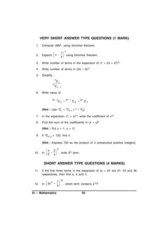 VERY SHORT ANSWER TYPE QUESTIONS (1 MARK)
1.

Compute (98)2, using binomial theorem.

2.

1

Expand  x   using binomial theorem.
x


3.

Write number of terms in the expansion of (1 + 2x + x2)10.

4.

Write number of terms in (2a – b)15

5.

Simplify :

3

n
n

6.

Cr

C r 1

Write value of
2n 1

C5 

2n 1

C6 

[Hint : Use nCr + nCr–1 =

2n

n + 1C

C7
r]

7.

In the expansion, (1 + x)14, write the coefficient of x12

8.

Find the sum of the coefficients in (x + y)8
[Hint : Put x = 1, y = 1]

9.

If nCn–3 = 120, find n.
[Hint : Express 720 as the product of 3 consecutive positive integers]

10.

 x 2
In   
 2 x

8

, write 5th term.

SHORT ANSWER TYPE QUESTIONS (4 MARKS)
11.

12.

If the first three terms in the expansion of (a + b)n are 27, 54 and 36
respectively, then find a, b and n.
1
 2
In  3x – 
x


XI – Mathematics

18

, which term contains x12?
50

 