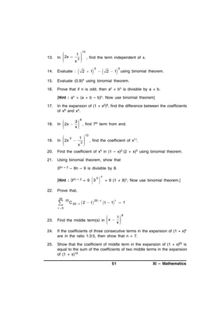 13.


 15
 2x – 1 
 , find the term independent of x.
In 

2



x 

14.

Evaluate :

15.

Evaluate (0.9)4 using binomial theorem.

16.

Prove that if n is odd, then an + bn is divisible by a + b.





2 1

5







2 1

5

using binomial theorem.

[Hint : an = (a + b – b)n. Now use binomial theorem]
17.

In the expansion of (1 + x2)8, find the difference between the coefficients
of x6 and x4.

18.

8

3
In  2x   , find 7th term from end.



x



19.

 3
 12
 2x  1  , find the coefficient of x11.

In 

2



x 

20.

Find the coefficient of x4 in (1 – x)2 (2 + x)5 using binomial theorem.

21.

Using binomial theorem, show that
32n +

2

– 8n – 9 is divisible by 8.

[Hint : 32n +
22.

2

= 9

 
3

2 n

= 9 (1 + 8)n, Now use binomial theorem.]

Prove that,
20



20

C 20 r  2  t 

20 r

r
 t  1  1

r 0

23.


8
x  1

Find the middle term(s) in 

x



24.

If the coefficients of three consecutive terms in the expansion of (1 + x)n
are in the ratio 1:3:5, then show that n = 7.

25.

Show that the coefficient of middle term in the expansion of (1 + x)20 is
equal to the sum of the coefficients of two middle terms in the expansion
of (1 + x)19
51

XI – Mathematics

 