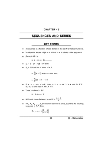 CHAPTER - 9

SEQUENCES AND SERIES
KEY POINTS


A sequence is a function whose domain is the set N of natural numbers.



A sequence whose range is a subset of R is called a real sequence.



General A.P. is,
a, a + d, a + 2d, ...........



an = a + (n – 1)d = nth term



Sn = Sum of first n terms of A.P.
=

n
 a  l  where l = last term.
2

=

n
2a   n  1 d 
2



If a, b, c are in A.P. then a ± k, b ±k, c ± k are in A.P.,
ak, bk, ck are also in A.P., k  0



Three numbers in A.P.
a – d, a, a + d

ab
.
2



Arithmetic mean between a and b is



If A1, A2, A3, ........An are inserted between a and b, such that the resulting
sequence is A.P. then,
b  a

A n  a  n


 n  1



53

XI – Mathematics

 
