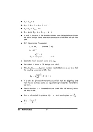 

Sk – Sk–1 = ak



am = n, an = m  ar = m + n – r



Sm = Sn  Sm + n = 0



Sp = q and Sq = p  Sp + q = –p – q



In an A.P., the sum of the terms equidistant from the beginning and from
the end is always same, and equal to the sum of the first and the last
term



G.P. (Geometrical Progression)
a, ar, ar2, ..........(General G.P.)
an = arn

Sn 

–1



a r

n

,

1

r 1

r  1



Geometric mean between a and b is



Reciprocals of terms in GP always form a G.P.



If G1, G2, G3, ..........Gn are n numbers inserted between a and b so that
the resulting sequence is G.P., then

ab

k

Gk

 b  n 1
 a 
,1 k  n
a
 
 



In a G.P., the product of the terms equidistant from the beginning and
from the end is always same and equal to the product of the first and the
last term.



If each term of a G.P. be raised to some power then the resulting terms
are also in G.P.



Sum of infinite G.P. is possible if | r | < 1 and sum is given by



r

n
r 1



n  n  1
2

XI – Mathematics

54

a
1 r

 
