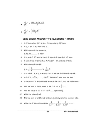 n



r

2

r 1
n



r

3

r 1



n  n  1  2n  1
6


n
  n1 




2

2

VERY SHORT ANSWER TYPE QUESTIONS (1 MARK)
1.

If nth term of an A.P. is 6n – 7 then write its 50th term.

2.

If Sn = 3n2 + 2n, then write a2

3.

Which term of the sequence,
3, 10, 17, ........... is 136?

4.

If in an A.P. 7th term is 9 and 9th term is 7, then find 16th term.

5.

If sum of first n terms of an A.P is 2n2 + 7n, write its nth term.

6.

Which term of the G.P.,
2, 1,

1 1
1
, , ................... is
?
2 4
1024

7.

If in a G.P., a3 + a5 = 90 and if r = 2 find the first term of the G.P.

8.

In G.P. 2, 2 2, 4, ........., 128 2 , find the 4th term from the end.

9.

If the product of 3 consecutive terms of G.P. is 27, find the middle term

5
, ......
2

10.

Find the sum of first 8 terms of the G.P. 10, 5,

11.

Find the value of 51/2 × 51/4 × 51/8 ....... upto infinity.

12.

Write the value of 0.3

13.

The first term of a G.P. is 2 and sum to infinity is 6, find common ratio.

14.

Write the nth term of the series,

3
7.11

55

2



5
8.12

2



7
9.13

2

 ......

XI – Mathematics

 