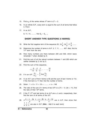 15.

Find a5 of the series whose nth term is 2n + 3.

16.

In an infinite G.P., every term is equal to the sum of all terms that follow
it. Find r

17.

In an A.P.,
8, 11, 14, .......... find Sn – Sn

– 1

SHORT ANSWER TYPE QUESTIONS (4 MARKS)
1
1
3
, 18 , 17 , .......
4
2
4

18.

Write the first negative term of the sequence 20, 19

19.

Determine the number of terms in A.P. 3, 7, 11, ........ 407. Also, find its
11th term from the end.

20.

How many numbers are there between 200 and 500, which leave
remainder 7 when divided by 9.

21.

Find the sum of all the natural numbers between 1 and 200 which are
neither divisible by 2 nor by 5.

22.

Find the sum of the sequence,

1,

5 2 1
10
,
,
,   ,
6
3 2
3
a7
a
5

find 4
a 10
7
a7

23.

If in an A.P.

24.

In an A.P. sum of first 4 terms is 56 and the sum of last 4 terms is 112.
If the first term is 11 then find the number of terms.

25.

Solve : 1 + 6 + 11 + 16 + .......... + x = 148

26.

The ratio of the sum of n terms of two A.P.'s is (7n – 1): (3n + 11), find
the ratio of their 10th terms.

27.

If the Ist, 2nd and last terms of an A.P are a, b and c respectively, then
find the sum of all terms of the A.P.

28.

If

b  c  2a c  a – 2b a  b – 2c
are in A.P. then show that
,
,
a
b
c
1 1 1
, ,
are also in A.P. [Hint. : Add 3 to each term]
a b c

XI – Mathematics

56

 