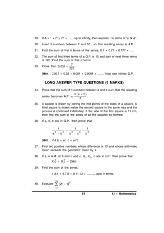 29.

If A = 1 + ra + r2a + ....... up to infinity, then express r in terms of ‘a’ & ‘A’.

30.

Insert 5 numbers between 7 and 55 , so that resulting series is A.P.

31.

Find the sum of first n terms of the series, 0.7 + 0.77 + 0.777 + ......

32.

The sum of first three terms of a G.P. is 15 and sum of next three terms
is 120. Find the sum of first n terms.

33.

Prove that, 0.031 

7
225

[Hint : 0.03 1 = 0.03 + 0.001 + 0.0001 + ........ Now use infinite G.P.]

LONG ANSWER TYPE QUESTIONS (6 MARKS)
34.

Prove that the sum of n numbers between a and b such that the resulting
n a  b 
series becomes A.P. is
.
2

35.

A square is drawn by joining the mid points of the sides of a square. A
third square is drawn inside the second square in the same way and the
process is continued indefinitely. If the side of the first square is 15 cm,
then find the sum of the areas of all the squares so formed.

36.

If a, b, c are in G.P., then prove that
1
a

2

b

2

1


b

2

c

2



1
b

2

[Hint : Put b = ar, c = ar2]
37.

Find two positive numbers whose difference is 12 and whose arithmetic
mean exceeds the geometric mean by 2.

38.

If a is A.M. of b and c and c, G1, G2, b are in G.P. then prove that
3

3

G 1  G 2  2abc
39.

Find the sum of the series,
1.3.4 + 5.7.8 + 9.11.12 + .......... upto n terms.
10

40.

Evaluate

  2r  1

2

r 1

57

XI – Mathematics

 