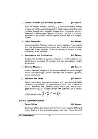 2.

Complex Numbers and Quadratic Equations :

(10) Periods

Need for complex numbers, especially 1, to be motivated by inability
to solve some of the quardratic equations. Algebraic properties of complex
numbers. Argand plane and polar representation of complex numbers.
Statement of Fundamental Theorem of Algebra, solution of quadratic
equations in the complex number system. Square root of a complex
number.
3.

Linear Inequalities :

(10) Periods

Linear inequalities. Algebraic solutions of linear inequalities in one variable
and their representation on the number line. Graphical solution of linear
inequalities in two variables. Graphical solution of system of linear
inequalities in two variables.
4.

Permutations and Combinations :

(12) Periods

Fundamental principle of counting. Factorial n (n!) Permutations and
combinations, derivation of formulae and their connections, simple
applications.
5.

Binomial Theorem :

(08) Periods

History, statement and proof of the binomial theorem for positive integral
indices. Pascal’s triangle, General and middle term in binomial expansion,
simple applications.
6.

Sequence and Series :

(10) Periods

Sequence and Series. Arithmetic progression (A.P.) arithmetic mean (A.M.)
Geometric progression (G.P.), general term of a G.P., sum of n terms of
a G.P., Arithmetic and Geometric series, Infinite G.P. and its sum,
geometric mean (G.M.), relation between A.M. and G.M. Sum to n terms
n

of the special series


k 1

n

k,



k

k 1

2

n

and

k

3

.

k 1

Unit-III : Coordinate Geometry
1.

Straight Lines :

(09) Periods

Brief recall of two dimensional geometry from earlier classes. Shifting of
origin. Slope of a line and angle between two lines. Various forms of
XI – Mathematics

6

 