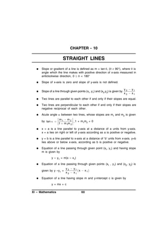 CHAPTER - 10

STRAIGHT LINES


Slope or gradient of a line is defined as m = tan , ( 90°), where  is
angle which the line makes with positive direction of x-axis measured in
anticlockwise direction, 0   < 180°



Slope of x-axis is zero and slope of y-axis is not defined.



Slope of a line through given points (x1, y1) and (x2,y2) is given by



Two lines are parallel to each other if and only if their slopes are equal.



Two lines are perpendicular to each other if and only if their slopes are
negative reciprocal of each other.



Acute angle  between two lines, whose slopes are m1 and m2 is given
by tan  

y 2  y1
x 2  x1

m1  m 2
, 1 + m1m2  0
1  m 1m 2



x = a is a line parallel to y-axis at a distance of a units from y-axis.
x = a lies on right or left of y-axis according as a is positive or negative.



y = b is a line parallel to x-axis at a distance of ‘b’ units from x-axis. y=b
lies above or below x-axis, according as b is positive or negative.



Equation of a line passing through given point (x1, y1) and having slope
m is given by
y – y1 = m(x – x1)



Equation of a line passing through given points (x1 , y1) and (x2, y2) is
given by y –y1 =



y 2  y1
x  x 1
x 2  x1

Equation of a line having slope m and y-intercept c is given by
y = mx + c

XI – Mathematics

60

 