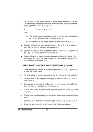 Let O'X' and O'Y' be drawn parallel to and in same direction as OX and
OY respectively. Let coordinates of P referred to new axes O'X' and O'Y'
be (x', y') then x = x' + h, y = y' + k
or

x' = x – h, y' = y – k

Thus
(i)

The point whose coordinates were (x, y) has now coordinates
(x – h, y – k) when origin is shifted to (h, k).

(ii)

Coordinates of old origin referred to new axes are (–h, –k).



Equation of family of lines parallel to Ax + By + C = 0 is given by
Ax + By + k = 0, for different real values of k



Equation of family of lines perpendicular to Ax + By + C = 0 is given by
Bx – Ay + k = 0, for different real values of k.



Equation of family of lines through the intersection of lines A1x + B1y + C1 =
0 and A2x + B2y + C2 = 0 is given by (A1x + B1y + C1) +k (A2x + B2y + C2) =
0, for different real values of k.

VERY SHORT ANSWER TYPE QUESTIONS (1 MARK)
1.

Three consecutive vertices of a parallelogram are (–2, –1), (1, 0) and (4,
3), find the fourth vertex.

2.

For what value of k are the points (8, 1), (k, –4) and (2, –5) collinear?

3.

The mid point of the segment joining (a, b) and (–3, 4b) is (2, 3a + 4).
Find a and b.

4.

Coordinates of centroid of ABC are (1, –1). Vertices of ABC are
A(–5, 3), B(p, –1) and C(6, q). Find p and q.

5.

In what ratio y-axis divides the line segment joining the points (3,4) and
(–2, 1) ?

6.

What are the possible slopes of a line which makes equal angle with both
axes?

7.

Determine x so that slope of line through points (2, 7) and (x, 5) is 2.

8.

Show that the points (a, 0), (0, b) and (3a – 2b) are collinear.

XI – Mathematics

62

 