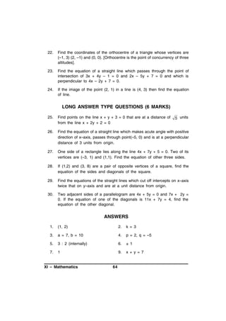 22.

Find the coordinates of the orthocentre of a triangle whose vertices are
(–1, 3) (2, –1) and (0, 0). [Orthocentre is the point of concurrency of three
altitudes].

23.

Find the equation of a straight line which passes through the point of
intersection of 3x + 4y – 1 = 0 and 2x – 5y + 7 = 0 and which is
perpendicular to 4x – 2y + 7 = 0.

24.

If the image of the point (2, 1) in a line is (4, 3) then find the equation
of line.

LONG ANSWER TYPE QUESTIONS (6 MARKS)
25.

Find points on the line x + y + 3 = 0 that are at a distance of
from the line x + 2y + 2 = 0

26.

Find the equation of a straight line which makes acute angle with positive
direction of x–axis, passes through point(–5, 0) and is at a perpendicular
distance of 3 units from origin.

27.

One side of a rectangle lies along the line 4x + 7y + 5 = 0. Two of its
vertices are (–3, 1) and (1,1). Find the equation of other three sides.

28.

If (1,2) and (3, 8) are a pair of opposite vertices of a square, find the
equation of the sides and diagonals of the square.

29.

Find the equations of the straight lines which cut off intercepts on x–axis
twice that on y–axis and are at a unit distance from origin.

30.

Two adjacent sides of a parallelogram are 4x + 5y = 0 and 7x + 2y =
0. If the equation of one of the diagonals is 11x + 7y = 4, find the
equation of the other diagonal.

ANSWERS
1.

(1, 2)

2.

k = 3

3.

a = 7, b = 10

4.

p = 2, q = –5

5.

3 : 2 (internally)

6.

± 1

7.

1

9.

x + y = 7

XI – Mathematics

64

5 units

 