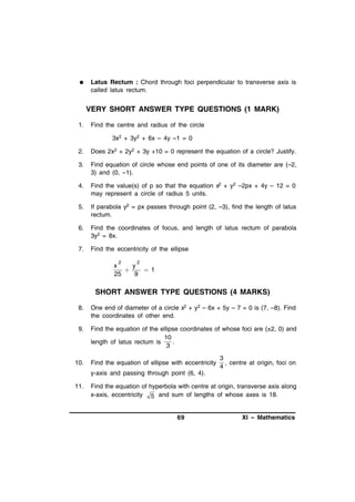 

Latus Rectum : Chord through foci perpendicular to transverse axis is
called latus rectum.

VERY SHORT ANSWER TYPE QUESTIONS (1 MARK)
1.

Find the centre and radius of the circle
3x2 + 3y2 + 6x – 4y –1 = 0

2.

Does 2x2 + 2y2 + 3y +10 = 0 represent the equation of a circle? Justify.

3.

Find equation of circle whose end points of one of its diameter are (–2,
3) and (0, –1).

4.

Find the value(s) of p so that the equation x2 + y2 –2px + 4y – 12 = 0
may represent a circle of radius 5 units.

5.

If parabola y2 = px passes through point (2, –3), find the length of latus
rectum.

6.

Find the coordinates of focus, and length of latus rectum of parabola
3y2 = 8x.

7.

Find the eccentricity of the ellipse
2

2

x
y

 1
25
9

SHORT ANSWER TYPE QUESTIONS (4 MARKS)
8.

One end of diameter of a circle x2 + y2 – 6x + 5y – 7 = 0 is (7, –8). Find
the coordinates of other end.

9.

Find the equation of the ellipse coordinates of whose foci are (±2, 0) and
10
length of latus rectum is
.
3

10.

Find the equation of ellipse with eccentricity

3
, centre at origin, foci on
4

y-axis and passing through point (6, 4).
11.

Find the equation of hyperbola with centre at origin, transverse axis along
x-axis, eccentricity 5 and sum of lengths of whose axes is 18.

69

XI – Mathematics

 