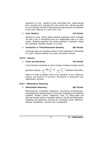 equations of a line : parallel to axes, point-slope form, slope-intercept
form, two-point form, intercept form and normal form. General equation
of a line. Equation of family of lines passing through the point of intersection
of two lines. Distance of a point from a line.
2.

Conic Sections :

(12) Periods

Sections of a cone : circles, ellipse, parabola, hyperbola, a point, a straight
line and a pair of intersecting lines as a degenerated case of a conic
section. Standard equations and simple properties of parabola, ellipse
and hyperbola. Standard equation of a circle.
3.

Introduction to Three-Dimensional Geometry

(08) Periods

Coordinate axes and coordinate planes in three dimensions. Coordinates
of a point. Distance between two points and section formula.
Unit-IV : Calculus
1.

Limits and Derivatives :

(18) Periods

Limit of function introduced as rate of change of distance function and its
x

geometric meaning. lim
x o

log e 1  x 
e 1
. Definition of derivative,
, lim
x
x o x

relate it to slope of tangent of the curve, derivative of sum, difference,
product and quotient of functions. Derivatives of polynomial and
trigonometric functions.
Unit-V : Mathematical Reasoning
1.

Mathematical Reasoning :

(08) Periods

Mathematically acceptable statements. Connecting words/phrasesconsolidating the understanding of “if and only if (necessary and sufficient)
condition”, “implies”, “and/or”, “implied by”, “and”, “or”, “there exists” and
their use through variety of examples related to real life and Mathematics.
Validating the statements involving the connecting words, difference
between contradiction, converse and contrapositive.

7

XI – Mathematics

 