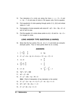 12.

Two diameters of a circle are along the lines x – y – 9 = 0 and
x – 2y – 7 =0 and area of circle is 154 square units, find its equation.

13.

Find equation(s) of circle passing through points (1,1), (2,2) and whose
radius is 1 unit.

14.

Find equation of circle concentric with circle 4x2 + 4y2 – 12x – 16y – 21 = 0
and of half its area.

15.

Find the equation of a circle whose centre is at (4, –2) and 3x – 4y + 5 =
0 is tangent to circle.

LONG ANSWER TYPE QUESTIONS (6 MARKS)
16.

Show that the four points (7,5), (6, –2) (–1,–1) and (0,6) are concyclic.
[Concylic points : Four or more points which lie on a circle].

ANSWERS
1.



 1, 2  ,



3



3.

x2 + y2 + 2x – 2y –3 = 0 or (x + 1)2 + (y – 1)2 = 5

4.

–3, +3

5.

9
2

6.

2  8

 , 0 ,
3  3




7.

4
5

8.

(–1, 3)

9.

x
y

 1
9
5

4
3

2.

No

2

10.

16x2 + 7y2 = 688

11.

4x2 – y2 = 36

12.

2

x2 + y2 – 22x – 4y + 76 = 0
[Hint : Point of intersection of two diameters is the centre]

13.

x2 + y2 – 2x – 4y + 4 = 0, x2 + y2 – 4x – 2y + 4 = 0

14.

2x2 + 2y2 – 6x + 8y + 1 = 0

15.

x2 + y2 – 8x + 4y – 5 = 0

XI – Mathematics

70

 