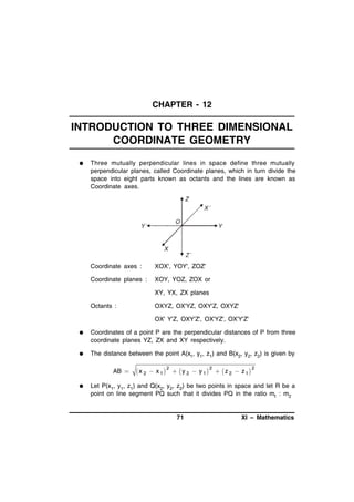 CHAPTER - 12

INTRODUCTION TO THREE DIMENSIONAL
COORDINATE GEOMETRY


Three mutually perpendicular lines in space define three mutually
perpendicular planes, called Coordinate planes, which in turn divide the
space into eight parts known as octants and the lines are known as
Coordinate axes.

Coordinate axes :

XOX', YOY', ZOZ'

Coordinate planes :

XOY, YOZ, ZOX or
XY, YX, ZX planes

Octants :

OXYZ, OX'YZ, OXY'Z, OXYZ'
OX' Y'Z, OXY'Z', OX'YZ', OX'Y'Z'



Coordinates of a point P are the perpendicular distances of P from three
coordinate planes YZ, ZX and XY respectively.



The distance between the point A(x1, y1, z1) and B(x2, y2, z2) is given by

AB 


2
2
2
x 2  x 1   y 2  y 1  z 2  z 1

Let P(x1, y1, z1) and Q(x2, y2, z2) be two points in space and let R be a
point on line segment PQ such that it divides PQ in the ratio m1 : m2

71

XI – Mathematics

 