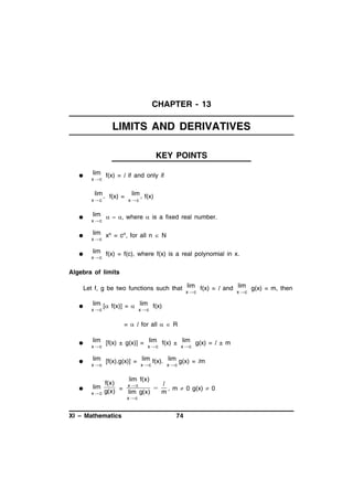 CHAPTER - 13

LIMITS AND DERIVATIVES
KEY POINTS


lim f(x) = l if and only if

x c

lim
x c







–

f(x) =

lim f(x)


xc

lim    where  is a fixed real number.

x c

lim xn = cn, for all n  N

x c

lim f(x) = f(c), where f(x) is a real polynomial in x.

x c

Algebra of limits
Let f, g be two functions such that lim f(x) = l and lim g(x) = m, then
x c



lim [ f(x)] =  lim f(x)

x c

x c

=  l for all   R






lim [f(x) ± g(x)] = lim f(x) ± lim g(x) = l ± m

x c

x c

x c

lim [f(x).g(x)] = lim f(x). lim g(x) = lm

x c

lim
xc

x c

x c

lim f(x)
f(x)
l
xc

, m  0 g(x)  0
g(x) = lim g(x)
m

XI – Mathematics

xc

74

x c

 